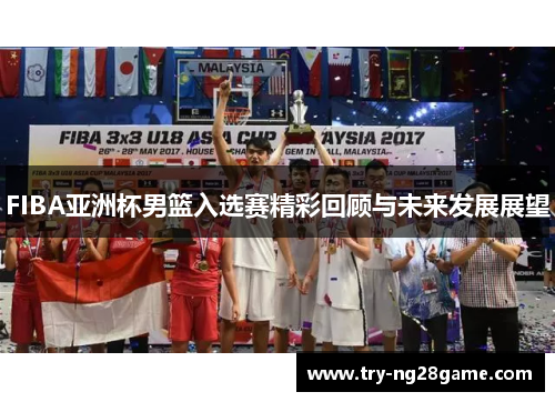 FIBA亚洲杯男篮入选赛精彩回顾与未来发展展望 FIBA亚洲杯男篮入选赛精彩回顾与未来发展展望
