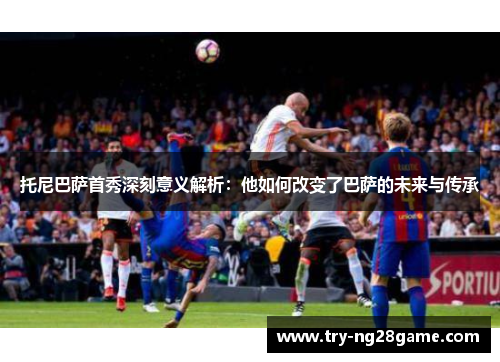 托尼巴萨首秀深刻意义解析：他如何改变了巴萨的未来与传承