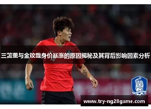 三笘薰与金玟哉身价暴涨的原因揭秘及其背后影响因素分析 三笘薰与金玟哉身价暴涨的原因揭秘及其背后影响因素分析