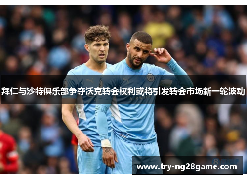拜仁与沙特俱乐部争夺沃克转会权利或将引发转会市场新一轮波动 拜仁与沙特俱乐部争夺沃克转会权利或将引发转会市场新一轮波动