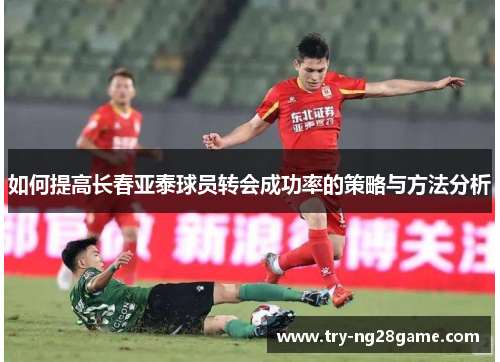 如何提高长春亚泰球员转会成功率的策略与方法分析 如何提高长春亚泰球员转会成功率的策略与方法分析