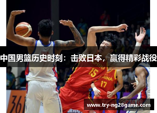中国男篮历史时刻:击败日本,赢得精彩战役 中国男篮历史时刻:击败日本,赢得精彩战役