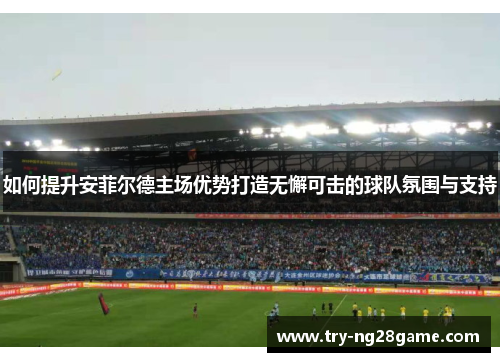 如何提升安菲尔德主场优势打造无懈可击的球队氛围与支持 如何提升安菲尔德主场优势打造无懈可击的球队氛围与支持