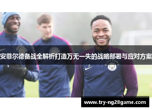 安菲尔德备战全解析打造万无一失的战略部署与应对方案 安菲尔德备战全解析打造万无一失的战略部署与应对方案