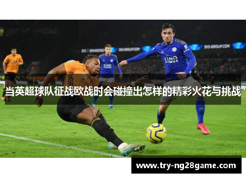 当英超球队征战欧战时会碰撞出怎样的精彩火花与挑战 当英超球队征战欧战时会碰撞出怎样的精彩火花与挑战