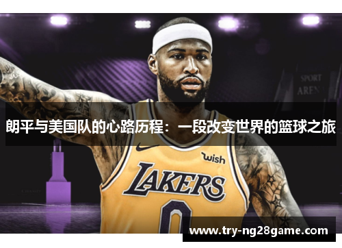 朗平与美国队的心路历程:一段改变世界的篮球之旅 朗平与美国队的心路历程:一段改变世界的篮球之旅