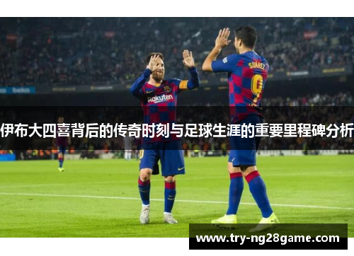伊布大四喜背后的传奇时刻与足球生涯的重要里程碑分析 伊布大四喜背后的传奇时刻与足球生涯的重要里程碑分析