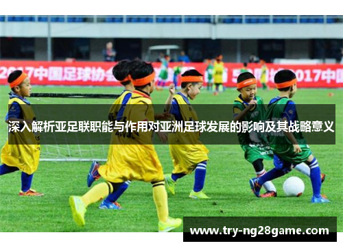 深入解析亚足联职能与作用对亚洲足球发展的影响及其战略意义 深入解析亚足联职能与作用对亚洲足球发展的影响及其战略意义