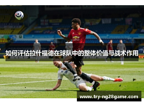 如何评估拉什福德在球队中的整体价值与战术作用 如何评估拉什福德在球队中的整体价值与战术作用