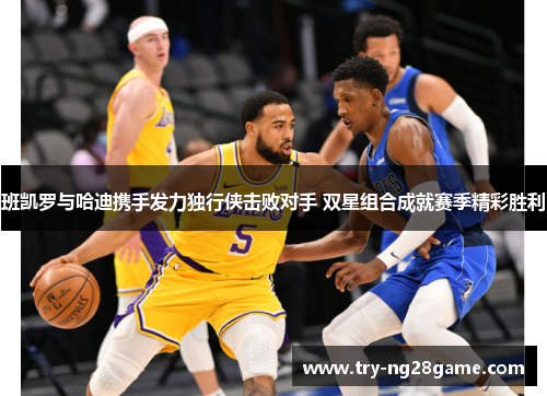 班凯罗与哈迪携手发力独行侠击败对手 双星组合成就赛季精彩胜利 班凯罗与哈迪携手发力独行侠击败对手 双星组合成就赛季精彩胜利