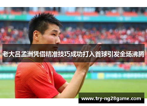 老大吕孟洲凭借精准技巧成功打入首球引发全场沸腾 老大吕孟洲凭借精准技巧成功打入首球引发全场沸腾