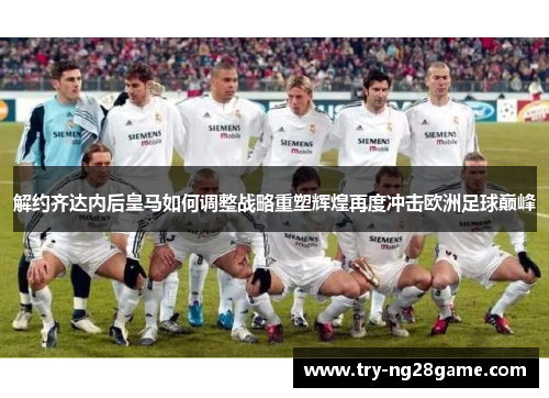 解约齐达内后皇马如何调整战略重塑辉煌再度冲击欧洲足球巅峰 解约齐达内后皇马如何调整战略重塑辉煌再度冲击欧洲足球巅峰