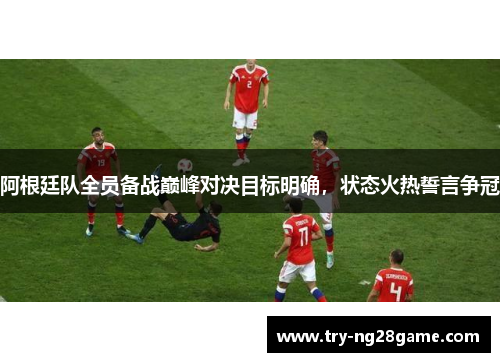 阿根廷队全员备战巅峰对决目标明确，状态火热誓言争冠