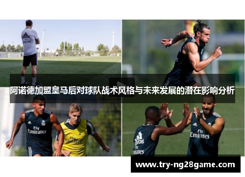 阿诺德加盟皇马后对球队战术风格与未来发展的潜在影响分析 阿诺德加盟皇马后对球队战术风格与未来发展的潜在影响分析