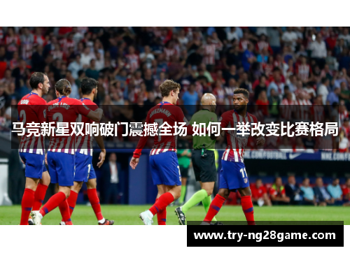马竞新星双响破门震撼全场 如何一举改变比赛格局 马竞新星双响破门震撼全场 如何一举改变比赛格局