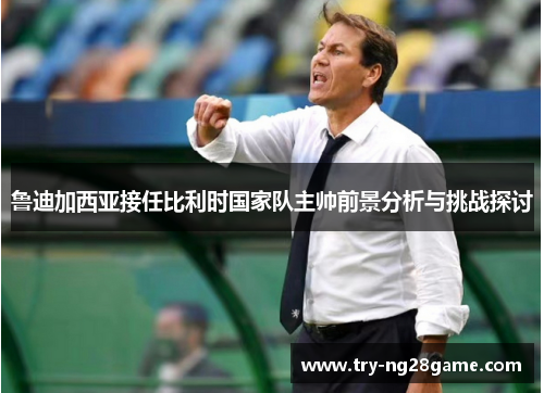 鲁迪加西亚接任比利时国家队主帅前景分析与挑战探讨 鲁迪加西亚接任比利时国家队主帅前景分析与挑战探讨