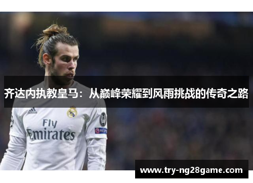 齐达内执教皇马:从巅峰荣耀到风雨挑战的传奇之路 齐达内执教皇马:从巅峰荣耀到风雨挑战的传奇之路