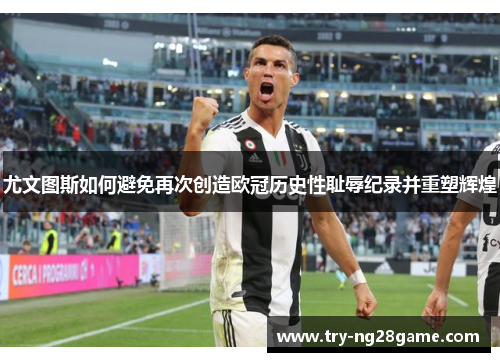 尤文图斯如何避免再次创造欧冠历史性耻辱纪录并重塑辉煌 尤文图斯如何避免再次创造欧冠历史性耻辱纪录并重塑辉煌