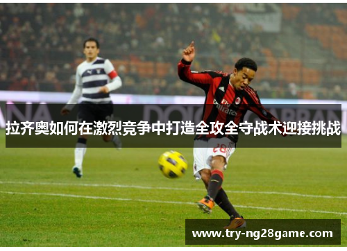 拉齐奥如何在激烈竞争中打造全攻全守战术迎接挑战