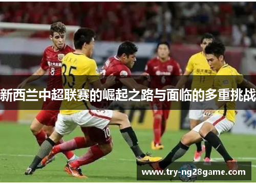 新西兰中超联赛的崛起之路与面临的多重挑战 新西兰中超联赛的崛起之路与面临的多重挑战