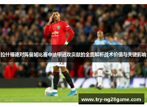 拉什福德对阵曼城比赛中法甲进攻贡献的全面解析战术价值与关键影响