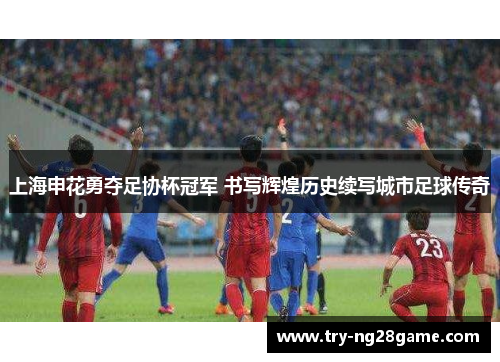 上海申花勇夺足协杯冠军 书写辉煌历史续写城市足球传奇