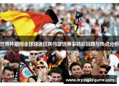 世界杯期间全球球迷狂欢与激情赛事精彩回顾与热点分析