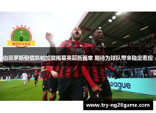 伯恩茅斯租借凯帕加盟揭幕英超新篇章 期待为球队带来稳定表现