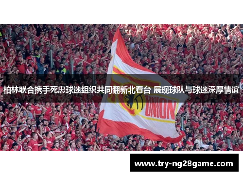 柏林联合携手死忠球迷组织共同翻新北看台 展现球队与球迷深厚情谊 柏林联合携手死忠球迷组织共同翻新北看台 展现球队与球迷深厚情谊