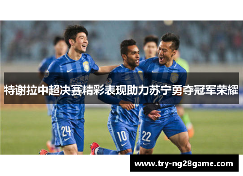 特谢拉中超决赛精彩表现助力苏宁勇夺冠军荣耀