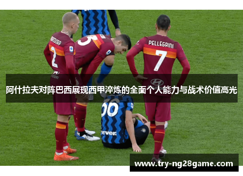 阿什拉夫对阵巴西展现西甲淬炼的全面个人能力与战术价值高光 阿什拉夫对阵巴西展现西甲淬炼的全面个人能力与战术价值高光