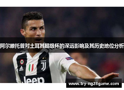阿尔滕托普对土耳其超级杯的深远影响及其历史地位分析 阿尔滕托普对土耳其超级杯的深远影响及其历史地位分析